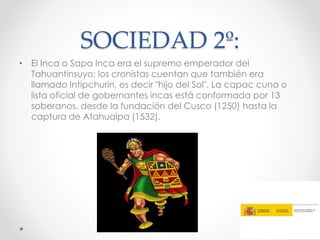 SOCIEDAD 2º:
• El Inca o Sapa Inca era el supremo emperador del
Tahuantinsuyo; los cronistas cuentan que también era
llamado Intipchurin, es decir "hijo del Sol". La capac cuna o
lista oficial de gobernantes incas está conformada por 13
soberanos, desde la fundación del Cusco (1250) hasta la
captura de Atahualpa (1532).
 
