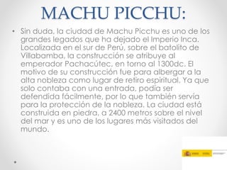 MACHU PICCHU:
• Sin duda, la ciudad de Machu Picchu es uno de los
grandes legados que ha dejado el Imperio Inca.
Localizada en el sur de Perú, sobre el batolito de
Villabamba, la construcción se atribuye al
emperador Pachacútec, en torno al 1300dc. El
motivo de su construcción fue para albergar a la
alta nobleza como lugar de retiro espiritual. Ya que
solo contaba con una entrada, podía ser
defendida fácilmente, por lo que también servía
para la protección de la nobleza. La ciudad está
construida en piedra, a 2400 metros sobre el nivel
del mar y es uno de los lugares más visitados del
mundo.
 