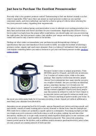 Just how to Purchase The Excellent Pressurecooker
Precisely what is the greatest pressure cooker? Endeavouring to find one distinct remedy is in fact
close to impossible. Why? since there are almost as much pressure cookers as you can find
consumers needs, and every individual can look for a diverse group of criteria when selecting the
very best pressure-cooker, regarding their requirements.
The option to start cooking having a pressurecooker is sure to alleviate your cooking procedure on a
daily basis and include new flavors and likes for your nourishment. Regarding this choice to buy a
force cooker to actually have the proper affect nonetheless, you should make sure you are receiving
the right device, the best pressure cooker, that satisfies your unique needs being a prepare. A wrong
cooker will soon be only a barrier while in the kitchen.
Finding out what cooker accommodates your preferences and distinguishing a listing of
specifications that your merchandise of choice needs to fulfill, can make the method of selecting a
pressure cooker, simpler and much more pleasant. Here is a listing of 'inclinations' that you might
contemplate rewarding before you make a decision to get your own finest pressure cooker pressure
cooker review
.
Dimensions
Pressure Cookers come in unique proportions. From
SEVERAL quart to 30-quart, and with sets in between -
2 or 3 cookers of various styles, while in the same
package. How exactly to determine between people
choices? Just contemplate how many mouths you prey
on a regular schedule. Are you currently an individual
person, sometimes having 1 or 2 friends over for
supper? or would you appeal to a family group of SIX
having constant appetites? Exactly how many people
may this system be utilized to cook for? don't forget to
incorporate visitors and specific instances inside your
data, if they're anything of pattern inside your home. In
the event you solely make foods for 2-3 persons everyday, a basic 4-quart pot without additional is
most likely your absolute best alternative.
Assuming you are preparing food for 4-6 people, anyone frequently get visitors arriving around, and
each dinner consists of many training plus a variety of meals to choose from, then the multiple-set
PER combi force cookers are probably a superb option to contemplate. Possessing multiple pot that
you simply may use to pressure-cook foods using, as well as a glass cooking top and also other
necessities, enables you to to get ready numerous meals together (think spices in one container, and
a few poultry in another - most speedily and effortlessly prepared). This concurrent preparing
lessens period spent in the kitchen, and in addition assists minimize gasoline/electricity prices when
you may prepare an amazing amount of foods quicker.
 