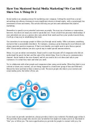 Have You Mastered Social Media Marketing? We Can Still
Show You A Thing Or 2
Social media is an amazing avenue for marketing your company. Getting the most from a social
networking site allows a business to earn significant returns in brand equity, with a surprisingly low
investment of time and money. This article will help you get into and understand this kind of
marketing.
Remember to speak to your potential customers as people. You may run a business or corporation;
however, this does not mean you need to speak like one. Trust is built from personal relationships. If
your potentials see you as a person who cares about their needs and how your product meets them,
it will go a long way in establishing this trust.
Use incentives to encourage people to follow you through social media. Offer customers something
exclusive that is unavailable elsewhere. For instance, running a prize drawing for your followers will
always generate positive responses. If that is not doable, you might want to give them a special
offer. Social media websites are also a great way to make special announcements.
Relax, it is just an online conversation. Email used to scare the pants off of companies who did not
understand the good, the bad, and the ugly of the whole thing. Now it is the go-to communication
channel. Social media is the new channel, and all you need to do is sit down and talk to your
customers. It is what they want and what you need.
Try to collaborate with other people and companies when using social media. When they link to your
content or share your content, you are being exposed to a brand new group of fans and followers.
Return the favor and link to their content as well. The more people who link to your content and
social media posts, the better off you are.
If you send out periodic newsletters, always provide a link to your website's Facebook page within it.
This provides those people who receive your newsletter but might not realize you're on Facebook to
"like" you or follow you. The more opportunities you provide for people to connect with you, the
 