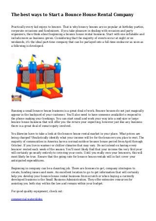 The best ways to Start a Bounce House Rental Company
Practically every kid enjoys to bounce. That is why bouncy houses are so popular at birthday parties,
corporate occasions and fundraisers. If you take pleasure in dealing with occasion and party
organizers, then think about beginning a bounce house rental business. Start with one inflatable and
include more as business grows. Considering that the majority of events occur at night or on
weekends, it's the ideal part-time company that can be parlayed into a full-time endeavor as soon as
a following is developed.
Running a small bounce house business is a great deal of work. Bounce houses do not just magically
appear in the backyard of your customer. You'll also need to have someone available to respond to
the phone making your bookings. You can start small and work your way into a mid-size or large
bounce house business that will offer you the return your expecting, however just like any business
there is a great deal of sweat equity involved.
You likewise have to take a look at the bounce house rental market in your place. What prices are
being charged? Realistically identify what your income will be for the bouncers you plan to rent. The
majority of communities in America have a normal outdoor bounce house period from April through
October. If you live in warmer or chillier climates that may vary. Do not intend on having every
bouncer rented each week of the season. You'll most likely find that your income the very first year
will certainly go nearly entirely to covering your costs. Until you really own your bouncers, this will
most likely be true. Ensure that the going rate for bounce house rentals will in fact cover your
anticipated expenditures.
Beginning in company can be a daunting job. There are licenses to get, company strategies to
create, funding issues and more. An excellent location to go to get information that will certainly
help you develop your bounce house rental business from scratch or when buying a currently
developed business is the Small Business Administration. They offer extensive resources for
assisting you both stay within the law and remain within your budget.
For good quality equipment, check out:
commercial waterslides
 