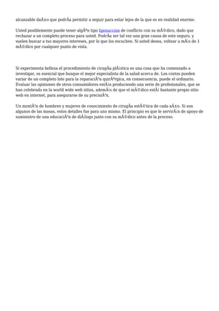 alcanzable daÃ±o que podrÃa permitir a seguir para estar lejos de la que es en realidad enorme.
Usted posiblemente puede tener algÃºn tipo liposuccion de conflicto con su mÃ©dico, dado que
rechazar a un completo proceso para usted. PodrÃa ser tal vez una gran causa de este seguro, y
suelen buscar a tus mayores intereses, por lo que los escuchen. Si usted desea, voltear a mÃ¡s de 1
mÃ©dico por cualquier punto de vista.
Si experimenta belleza el procedimiento de cirugÃa plÃ¡stica es una cosa que ha comenzado a
investigar, es esencial que busque el mejor especialista de la salud acerca de. Los costos pueden
variar de un completo lote para la reparaciÃ³n quirÃºrgica, en consecuencia, puede el ordinario.
Evaluar las opiniones de otros consumidores estÃ¡n produciendo una serie de profesionales, que se
han celebrado en la world wide web sitios, ademÃ¡s de que el mÃ©dico estÃ¡ bastante propio sitio
web en internet, para asegurarse de su precisiÃ³n.
Un montÃ³n de hombres y mujeres de conocimiento de cirugÃa estÃ©tica de cada aÃ±o. Si son
algunos de las masas, estos detalles fue para uno mismo. El principio es que le servirÃ¡n de apoyo de
suministro de una educaciÃ³n de diÃ¡logo junto con su mÃ©dico antes de la proceso.
 