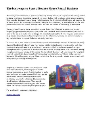 The best ways to Start a Bounce House Rental Business
Practically every child loves to bounce. That is why bouncy houses are so popular at birthday parties,
business events and fundraising events. If you enjoy dealing with event and celebration organizers,
then consider starting a bounce house rental company. Start with one inflatable and add more as the
business grows. Since the majority of events take place in the evening or on weekends, it's the best
part-time business that can be parlayed into a full-time venture when a following is developed.
Running a small bounce house business is a great deal of work. Bounce houses do not simply
magically appear in the backyard of your client. You'll likewise have to have somebody available to
answer the phone to make your bookings. You can start small and work your way into a mid-size or
huge bounce house business that will provide you the return your wishing for, however similar to
any company there is a great deal of sweat equity involved.
You also have to have a look at the bounce house rental market in your locale. What rates are being
charged? Realistically identify what your income will be for the bouncers you intend to rent. The
majority of neighborhoods in America have a common outside bounce house season from April
through October. If you reside in warmer or colder climates that may differ. Don't intend on having
every bouncer leased weekly of the season. You'll probably discover that your income the very first
year will certainly go almost completely to covering your expenditures. Till you really own your
bouncers, this will probably be true. Make certain that the going rate for bounce house rentals will
really cover your anticipated expenses.
Beginning in business can be a daunting task. There
are licenses to obtain, business plans to create,
funding concerns and more. A great location to go to
get details that will assist you establish your bounce
house rental business from scratch or when
purchasing a currently established business is the
Small Business Administration. They provide
extensive resources for assisting you both remain
within the law and stay within your spending plan.
For good quality equipment, check out:
frame party tents
 