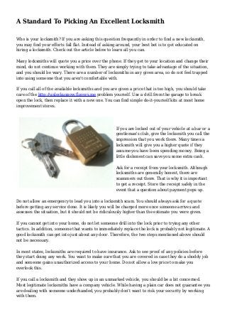 A Standard To Picking An Excellent Locksmith
Who is your locksmith? If you are asking this question frequently in order to find a new locksmith,
you may find your efforts fall flat. Instead of asking around, your best bet is to get educated on
hiring a locksmith. Check out the article below to learn all you can.
Many locksmiths will quote you a price over the phone. If they get to your location and change their
mind, do not continue working with them. They are simply trying to take advantage of the situation,
and you should be wary. There are a number of locksmiths in any given area, so do not feel trapped
into using someone that you aren't comfortable with.
If you call all of the available locksmiths and you are given a price that is too high, you should take
care of the http://unlockusnow.flavors.me problem yourself. Use a drill from the garage to break
open the lock, then replace it with a new one. You can find simple do-it-yourself kits at most home
improvement stores.
If you are locked out of your vehicle at a bar or a
gentleman's club, give the locksmith you call the
impression that you work there. Many times a
locksmith will give you a higher quote if they
assume you have been spending money. Being a
little dishonest can save you some extra cash.
Ask for a receipt from your locksmith. Although
locksmiths are generally honest, there are
scammers out there. That is why it is important
to get a receipt. Store the receipt safely in the
event that a question about payment pops up.
Do not allow an emergency to lead you into a locksmith scam. You should always ask for a quote
before getting any service done. It is likely you will be charged more once someone arrives and
assesses the situation, but it should not be ridiculously higher than the estimate you were given.
If you cannot get into your home, do not let someone drill into the lock prior to trying any other
tactics. In addition, someone that wants to immediately replace the lock is probably not legitimate. A
good locksmith can get into just about any door. Therefore, the two steps mentioned above should
not be necessary.
In most states, locksmiths are required to have insurance. Ask to see proof of any policies before
they start doing any work. You want to make sure that you are covered in case they do a shoddy job
and someone gains unauthorized access to your home. Do not allow a low price to make you
overlook this.
If you call a locksmith and they show up in an unmarked vehicle, you should be a bit concerned.
Most legitimate locksmiths have a company vehicle. While having a plain car does not guarantee you
are dealing with someone underhanded, you probably don't want to risk your security by working
with them.
 