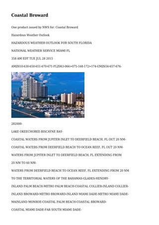 Coastal Broward
One product issued by NWS for: Coastal Broward
Hazardous Weather Outlook
HAZARDOUS WEATHER OUTLOOK FOR SOUTH FLORIDA
NATIONAL WEATHER SERVICE MIAMI FL
358 AM EDT TUE JUL 28 2015
AMZ610-630-650-651-670-671-FLZ063-066>075-168-172>174-GMZ656-657-676-
282000-
LAKE OKEECHOBEE-BISCAYNE BAY-
COASTAL WATERS FROM JUPITER INLET TO DEERFIELD BEACH, FL OUT 20 NM-
COASTAL WATERS FROM DEERFIELD BEACH TO OCEAN REEF, FL OUT 20 NM-
WATERS FROM JUPITER INLET TO DEERFIELD BEACH, FL EXTENDING FROM
20 NM TO 60 NM-
WATERS FROM DEERFIELD BEACH TO OCEAN REEF, FL EXTENDING FROM 20 NM
TO THE TERRITORIAL WATERS OF THE BAHAMAS-GLADES-HENDRY-
INLAND PALM BEACH-METRO PALM BEACH-COASTAL COLLIER-INLAND COLLIER-
INLAND BROWARD-METRO BROWARD-INLAND MIAMI DADE-METRO MIAMI DADE-
MAINLAND MONROE-COASTAL PALM BEACH-COASTAL BROWARD-
COASTAL MIAMI DADE-FAR SOUTH MIAMI DADE-
 