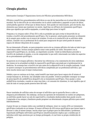 Cirugia plastica
Interesantes Consejos Y Exposiciones Acerca de PlÃ¡stico procedimientos MÃ©dicos
PlÃ¡stica cosmÃ©tica procedimientos mÃ©dicos es uno de las maravillas en el actual dÃa de trabajo
mundial. Por la elecciÃ³n de un relacionados con la salud cualificados y pagando un poco de libras,
usted podrÃa aparecer cÃ³mo que se desea buscar. Esto puede ser emocionante, pero de hecho, hay
elementos que tienen que mantener en mente. AquÃ hay un nÃºmero de tratamiento quirÃºrgico
ideas que significa que estÃ¡n equipados, si usted elige para tener lo logrÃ³.
Pregunta a tu cirujano sobre cÃ³mo Ã©l o ella es probable que para evitar el desarrollo de un
trombo a travÃ©s del procedimiento quirÃºrgico. Por lo general, usted puede presentar un diluyente
de la sangre para acabar con el avance de trombos. Si esta es la resoluciÃ³n de su mÃ©dico debe
utilizar, consulte con su profesional de la salud para asegurarse de que usted puede de manera
segura de obtener diluyentes de la sangre.
No ser demasiado cÃ³modo, no para preguntar acerca de su cirujano plÃ¡stico de todo en todo lo que
usted desea saber. Incluso aunque pudiera sonar como podrÃa ser tonto. Encuentro con la
reparaciÃ³n quirÃºrgica es, sin duda, un importante acuerdo. Usted no deberÃamos proceder a
travÃ©s de mediante el empleo, si no de comprender lo que estÃ¡ relacionado con todos los aspectos
de su procedimiento quirÃºrgico.
Se parecen en el cirujano plÃ¡stico. Encontrar las referencias y los comentarios de otros individuos
que tienen en la actualidad recibido la reparaciÃ³n quirÃºrgica ejecutado por el profesional de la
medicina. Se aconseja leer a travÃ©s de este antes de la adquisiciÃ³n de la cirugÃa realizada. Usted
no quiere conseguir un procedimientos mÃ©dicos completado por un profesional mÃ©dico, que
tiene mucho menos que el mejor evaluaciones.
Debido a que se continua en la hoja, usted tendrÃ¡ que tener para hacer seguro de sÃ mismo el
cuerpo humano es, de hecho, tan saludable como sea posible. Usted es probable conseguir un rango
de prescripciÃ³n de antibiÃ³ticos despuÃ©s de su tratamiento quirÃºrgico. Para ayudar a estos
antibiÃ³ticos recetados, cuando se come muy bien, y el consumo de vitaminas, lo cual significa que el
total de todo el cuerpo puede ponerse bien del todo.
Hacer toneladas de anÃ¡lisis antes de escoger el mÃ©dico que te gustarÃa llevar a cabo su
elegancia procedimiento. Sin embargo, incluso las opciones de tratamiento no suelen ser peligrosos,
un mÃ©dico puede hacer un solo de supervisiÃ³n y resultados desfavorables bien puede ocurrir.
Compruebe si tus amigos y familiares puede proponer un determinado cirujano plÃ¡stico para usted
individualmente.
A pesar de que su cirujano indica una cantidad de enfoques, tener en cuenta sÃ³lo un tratamiento
quirÃºrgico realizado en un tiempo. El mayor nÃºmero de tÃ©cnicas quirÃºrgicas que tienen lugar a
llevarse a cabo al mismo tiempo, mucho mejor que el peligro para las dificultades y problemas.
Soportando mÃºltiples mÃ©todos quirÃºrgicos simultÃ¡neamente implica que a medida que el
individuo estÃ¡ bajo anestesia por un tiempo prolongado, el cual tiene su propio establecido de
peligros.
 