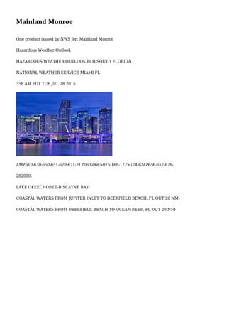 Mainland Monroe
One product issued by NWS for: Mainland Monroe
Hazardous Weather Outlook
HAZARDOUS WEATHER OUTLOOK FOR SOUTH FLORIDA
NATIONAL WEATHER SERVICE MIAMI FL
358 AM EDT TUE JUL 28 2015
AMZ610-630-650-651-670-671-FLZ063-066>075-168-172>174-GMZ656-657-676-
282000-
LAKE OKEECHOBEE-BISCAYNE BAY-
COASTAL WATERS FROM JUPITER INLET TO DEERFIELD BEACH, FL OUT 20 NM-
COASTAL WATERS FROM DEERFIELD BEACH TO OCEAN REEF, FL OUT 20 NM-
 
