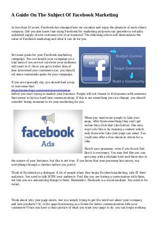 A Guide On The Subject Of Facebook Marketing
In less than 10 years, Facebook has changed how we socialize and enjoy the pleasure of each others
company. Did you also know that using Facebook for marketing purposes can generate a virtually
unlimited supply of new customers for your business? The following article will demonstrate the
value of Facebook marketing and what it can do for you.
Set some goals for your Facebook marketing
campaign. You can launch your campaign on a
trial basis if you are not sure how your audience
will react to it. Once you get a better idea of
how interested your customers are, you should
set some reasonable goals for your campaign.
If you are especially shy, you should find a way
to overcome that
https://www.diigo.com/user/insocialstandup
before you start trying to market your business. People will not clamor to do business with someone
that seems to have a hard time communicating. If this is not something you can change, you should
consider hiring someone to do your marketing for you.
When you want more people to Like your
page, offer them something they can't get
unless they click that Like button. One easy
way to do this is by running a contest which
only those who Like your page can enter. You
could also offer a free ebook in return for a
Like.
Watch your grammar, even if you do not feel
like it is necessary. You may feel like you can
get away with a mistake here and there due to
the nature of your business, but this is not true. If you know that your grammar has issues, run
everything through a checker before you post it.
Think of Facebook as a dialogue. A lot of people when they begin Facebook marketing, talk AT their
audience. You need to talk WITH your audience. Feel like you are having a conversation with them,
not like you are announcing things to them. Remember, Facebook is a social medium. You need to be
social.
Think about why your page exists. Are you simply trying to get the word out about your company
and new products? Or, is the page functioning as a forum for better communication with your
customers? Once you have a clear picture of what you want your page to do, you can begin working
 
