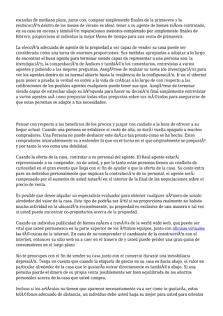 escuelas de mediano plazo, junto con, comprar simplemente finales de la primavera y la
reubicaciÃ³n dentro de los meses de verano es ideal. tener a su agente de bienes raÃces contratado,
en su casa en escena y tambiÃ©n reparaciones menores completado por simplemente finales de
febrero, proporciona al individuo la mejor lÃnea de tiempo para una venta de primavera.
La elecciÃ³n adecuada de agente de la propiedad a ser capaz de vender su casa puede ser
considerada como una tarea de enormes proporciones. Sus medidas apropiadas a adoptar a lo largo
de encontrar el buen agente para terminar siendo capaz de representar a una persona son: la
investigaciÃ³n, la comprobaciÃ³n de Ãndices y tambiÃ©n los comentarios, entrevistas a varios
agentes y pidiendo a las mejores preguntas. AsegÃºrese de realizar su tarea (de investigaciÃ³n) para
ver los agentes dentro de su normal abierto hasta la residencia de la configuraciÃ³n. Ir en el internet
para poner a prueba la verdad en orden a la vida de crÃticas a lo largo de con respecto a las
calificaciones de los posibles agentes cualquiera puede tener sus ojos. AsegÃºrese de terminar
siendo capaz de estrechar abajo su bÃºsqueda para hacer su decisiÃ³n final simplemente entrevistar
a varios agentes asÃ como preguntar todas ellas preguntas sobre sus mÃ©todos para asegurarse de
que estas personas se adapte a tus necesidades.
Pensar con respecto a los beneficios de los precios y juzgar con cuidado a la hora de ofrecer a su
hogar actual. Cuando una persona se establece el coste de alta, se darÃ¡ vuelta apagado a muchos
compradores. Una Persona no puede deshacer este daÃ±o tan pronto como se ha hecho. Estos
compradores invariablemente va a entender lo que en el turno en el que originalmente se preguntÃ³,
y por tanto lo veo como una debilidad.
Cuando la oferta de la casa, contratar a su personal del agente. El Real agente estarÃ¡
representando a su comprador, no de usted, y por lo tanto estas personas tienen un conflicto de
curiosidad en el gran evento que llega con el fin de ayudar a que la oferta de la casa. Su coste extra
para un individuo personalmente que implican la contrataciÃ³n de su personal, el agente serÃ¡
compensado por el aumento de usted notarÃ¡ en el interior de la final de las negociaciones sobre el
precio de venta.
Es posible que desee alquilar un especialista evaluador para obtener cualquier nÃºmero de sonido
alrededor del valor de la casa. Este tipo de podrÃa ser Ãºtil si no proporciona realmente no habido
mucha actividad en la ubicaciÃ³n recientemente, su propiedad es exclusiva de una manera o tal vez
si usted puede encontrar co-propietarios acerca de la propiedad.
Cuando un individuo publicidad de bienes raÃces a travÃ©s de la world wide web, que puede ser
vital que usted permanezca en la parte superior de los Ãºltimos equipos, junto con oficinas virtuales
las tÃ©cnicas de la internet. En caso de no comprender el cambiante de la construcciÃ³n con el
internet, entonces su sitio web va a caer en el trasero de y usted puede perder una gran gama de
consumidores en el largo plazo.
No te preocupes con el fin de vender su casa junto con el comercio durante una inmobiliaria
depresiÃ³n. Tenga en cuenta que cuando la etiqueta de precio en su casa es hacia abajo, el valor en
particular alrededor de la casa que le gustarÃa entrar directamente es tambiÃ©n abajo. Si una
persona pierde el dinero de su propia venta posiblemente ser bien equilibrada de los ahorros
personales acerca de la casa que usted compra.
Incluso si los artÃculos no tienen que aparecer necesariamente va a ser como te gustarÃa, estos
telÃ©fonos adecuado de distancia, un individuo debe usted haga su mejor para usted para orientar
 