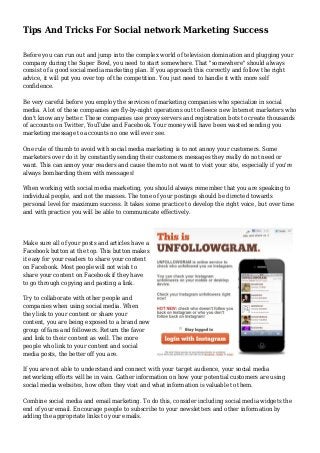 Tips And Tricks For Social network Marketing Success
Before you can run out and jump into the complex world of television domination and plugging your
company during the Super Bowl, you need to start somewhere. That "somewhere" should always
consist of a good social media marketing plan. If you approach this correctly and follow the right
advice, it will put you over top of the competition. You just need to handle it with more self
confidence.
Be very careful before you employ the services of marketing companies who specialize in social
media. A lot of these companies are fly-by-night operations out to fleece new Internet marketers who
don't know any better. These companies use proxy servers and registration bots to create thousands
of accounts on Twitter, YouTube and Facebook. Your money will have been wasted sending you
marketing message to accounts no one will ever see.
One rule of thumb to avoid with social media marketing is to not annoy your customers. Some
marketers over do it by constantly sending their customers messages they really do not need or
want. This can annoy your readers and cause them to not want to visit your site, especially if you're
always bombarding them with messages!
When working with social media marketing, you should always remember that you are speaking to
individual people, and not the masses. The tone of your postings should be directed towards
personal level for maximum success. It takes some practice to develop the right voice, but over time
and with practice you will be able to communicate effectively.
Make sure all of your posts and articles have a
Facebook button at the top. This button makes
it easy for your readers to share your content
on Facebook. Most people will not wish to
share your content on Facebook if they have
to go through copying and pasting a link.
Try to collaborate with other people and
companies when using social media. When
they link to your content or share your
content, you are being exposed to a brand new
group of fans and followers. Return the favor
and link to their content as well. The more
people who link to your content and social
media posts, the better off you are.
If you are not able to understand and connect with your target audience, your social media
networking efforts will be in vain. Gather information on how your potential customers are using
social media websites, how often they visit and what information is valuable to them.
Combine social media and email marketing. To do this, consider including social media widgets the
end of your email. Encourage people to subscribe to your newsletters and other information by
adding the appropriate links to your emails.
 