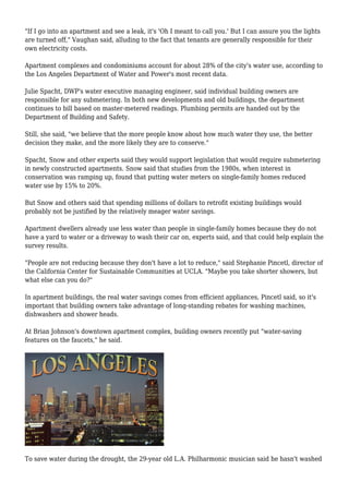 "If I go into an apartment and see a leak, it's 'Oh I meant to call you.' But I can assure you the lights
are turned off," Vaughan said, alluding to the fact that tenants are generally responsible for their
own electricity costs.
Apartment complexes and condominiums account for about 28% of the city's water use, according to
the Los Angeles Department of Water and Power's most recent data.
Julie Spacht, DWP's water executive managing engineer, said individual building owners are
responsible for any submetering. In both new developments and old buildings, the department
continues to bill based on master-metered readings. Plumbing permits are handed out by the
Department of Building and Safety.
Still, she said, "we believe that the more people know about how much water they use, the better
decision they make, and the more likely they are to conserve."
Spacht, Snow and other experts said they would support legislation that would require submetering
in newly constructed apartments. Snow said that studies from the 1980s, when interest in
conservation was ramping up, found that putting water meters on single-family homes reduced
water use by 15% to 20%.
But Snow and others said that spending millions of dollars to retrofit existing buildings would
probably not be justified by the relatively meager water savings.
Apartment dwellers already use less water than people in single-family homes because they do not
have a yard to water or a driveway to wash their car on, experts said, and that could help explain the
survey results.
"People are not reducing because they don't have a lot to reduce," said Stephanie Pincetl, director of
the California Center for Sustainable Communities at UCLA. "Maybe you take shorter showers, but
what else can you do?"
In apartment buildings, the real water savings comes from efficient appliances, Pincetl said, so it's
important that building owners take advantage of long-standing rebates for washing machines,
dishwashers and shower heads.
At Brian Johnson's downtown apartment complex, building owners recently put "water-saving
features on the faucets," he said.
To save water during the drought, the 29-year old L.A. Philharmonic musician said he hasn't washed
 