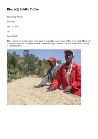 Blog â€“ Kaldi's Coffee
Fresh Crop Arrivals
Posted on
July 16, 2015
by
Louis Nahlik
This is one of our favorite times of the year. It seems like we get a new coffee every week. This week
is even more special. We've got two new ones we're happy to share. One is an old favorite, and one
is something new.
 