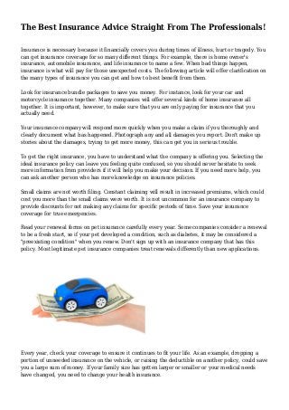 The Best Insurance Advice Straight From The Professionals!
Insurance is necessary because it financially covers you during times of illness, hurt or tragedy. You
can get insurance coverage for so many different things. For example, there is home owner's
insurance, automobile insurance, and life insurance to name a few. When bad things happen,
insurance is what will pay for those unexpected costs. The following article will offer clarification on
the many types of insurance you can get and how to best benefit from them.
Look for insurance bundle packages to save you money. For instance, look for your car and
motorcycle insurance together. Many companies will offer several kinds of home insurance all
together. It is important, however, to make sure that you are only paying for insurance that you
actually need.
Your insurance company will respond more quickly when you make a claim if you thoroughly and
clearly document what has happened. Photograph any and all damages you report. Don't make up
stories about the damages, trying to get more money, this can get you in serious trouble.
To get the right insurance, you have to understand what the company is offering you. Selecting the
ideal insurance policy can leave you feeling quite confused, so you should never hesitate to seek
more information from providers if it will help you make your decision. If you need more help, you
can ask another person who has more knowledge on insurance policies.
Small claims are not worth filing. Constant claiming will result in increased premiums, which could
cost you more than the small claims were worth. It is not uncommon for an insurance company to
provide discounts for not making any claims for specific periods of time. Save your insurance
coverage for true emergencies.
Read your renewal forms on pet insurance carefully every year. Some companies consider a renewal
to be a fresh start, so if your pet developed a condition, such as diabetes, it may be considered a
"preexisting condition" when you renew. Don't sign up with an insurance company that has this
policy. Most legitimate pet insurance companies treat renewals differently than new applications.
Every year, check your coverage to ensure it continues to fit your life. As an example, dropping a
portion of unneeded insurance on the vehicle, or raising the deductible on another policy, could save
you a large sum of money. If your family size has gotten larger or smaller or your medical needs
have changed, you need to change your health insurance.
 