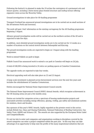 Following the festival it is planned to make the 19 arches the centrepiece of a permanent arts and
leisure quarter, including a three-storey glass fronted structure and rooftop terrace offering
expansive views across the Waverley Valley.
Ground investigations to take place for A9 dualling programme
Transport Scotland has announced ground investigations are to be carried out on small sections of
the A9 between Perth and Inverness.
The work will gain 'vital' information on the existing carriageway for the A9 Dualling programme
beginning 3 August.
Advance ground investigation works will be carried out on the northern section of the A9 and is
expected to take five days.
In addition, more detailed ground investigation works are to be carried out for 12 weeks on a
number of locations on the central stretch between Dalnaspidal and Kincraig.
The ground investigation works are expected to begin on 3 August along with the dualling
programme.
Work to extend Falkirk car park to begin
Falkirk Council has announced work to extend a car park in Camelon will begin on 26 July.
A total of £48,000 is being invested in 24 extra car parking spaces at Camelon Crematorium.
The upgrade works are expected to take four weeks.
Electrical upgrading work will also take place on 22 and 23 August.
A large scale investment is planned across bereavement services over the next few years and
includes the refurbishment of Camelon Crematorium.
Entries encouraged for National Home Improvement Council awards
The National Home Improvement Council (NHIC) Annual Awards, which recognise achievement in
the UK housing arena are just a few months away.
Entries are invited for categories across a spectrum of housing modernisation projects and
associated activities including energy efficiency, glazing, roofing, gas safety and aluminium systems
for windows, doors and facades.
Key sponsors of this year's NHIC Awards, highly regarded as the premier event in this sector,
include British Gas, Glass and Glazing Federation, National Federation of Roofing Contractors, Gas
Safety Trust, QANW and Schueco UK. The awards are also supported by the European Water Label
and CompetentRoofer.
It's not too late to enter and companies and organisations working in disciplines covered by the
award categories can enter a project completed within the past year. In this way they can take
advantage of an opportunity to help raise the profile of the many inspirational initiatives that are
 