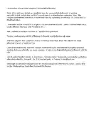 characteristic of our nation's ingenuity in the field of housing.
Entry is free and more details are available from the sponsors listed above or by visiting
www.nhic.org.uk and clicking on NHIC Annual Awards to download an application form. The
straight forward entry form must be submitted with any supporting evidence by the closing date of
22nd September.
The winners will be announced at a special luncheon in the Gladstone Library, One Whitehall Place,
London SW1 on Thursday 12th November 2015.
New chief executive takes the reins at City of Edinburgh Council
The new chief executive of City of Edinburgh Council is set to begin work today.
Andrew Kerr joins from Cornwall Council, succeeding Dame Sue Bruce who retired last week
following 40 years of public service.
Councillors unanimously approved a report recommending his appointment during May's council
meeting, following which he has made a number of trips to the Capital to familiarise himself with the
role.
One of Andrew's achievements in his previous role came earlier this month, successfully negotiating
a Devolution Deal for Cornwall - the first rural authority in England to be offered one.
Edinburgh is currently working with its five neighbouring local authorities to pursue a similar deal
for the Edinburgh and South East Scotland City Region.
 