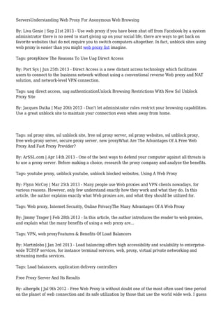 ServersUnderstanding Web Proxy For Anonymous Web Browsing
By: Liva Genie | Sep 21st 2013 - Use web proxy if you have been shut off from Facebook by a system
administrator there is no need to start giving up on your social life, there are ways to get back on
favorite websites that do not require you to switch computers altogether. In fact, unblock sites using
web proxy is easier than you might web proxy list imagine.
Tags: proxyKnow The Reasons To Use Uag Direct Access
By: Port Sys | Jun 25th 2013 - Direct Access is a new distant access technology which facilitates
users to connect to the business network without using a conventional reverse Web proxy and NAT
solution, and network-level VPN connection.
Tags: uag direct access, uag authenticationUnlock Browsing Restrictions With New Ssl Unblock
Proxy Site
By: Jacques Dutka | May 20th 2013 - Don't let administrator rules restrict your browsing capabilities.
Use a great unblock site to maintain your connection even when away from home.
Tags: ssl proxy sites, ssl unblock site, free ssl proxy server, ssl proxy websites, ssl unblock proxy,
free web proxy server, secure proxy server, new proxyWhat Are The Advantages Of A Free Web
Proxy And Fast Proxy Provider?
By: ArSSL.com | Apr 14th 2013 - One of the best ways to defend your computer against all threats is
to use a proxy server. Before making a choice, research the proxy company and analyze the benefits.
Tags: youtube proxy, unblock youtube, unblock blocked websites, Using A Web Proxy
By: Flynn McCoy | Mar 25th 2013 - Many people use Web proxies and VPN clients nowadays, for
various reasons. However, only few understand exactly how they work and what they do. In this
article, the author explains exactly what Web proxies are, and what they should be utilized for.
Tags: Web proxy, Internet Security, Online PrivacyThe Many Advantages Of A Web Proxy
By: Jimmy Trager | Feb 28th 2013 - In this article, the author introduces the reader to web proxies,
and explain what the many benefits of using a web proxy are...
Tags: VPN, web proxyFeatures & Benefits Of Load Balancers
By: Martinlobo | Jan 3rd 2013 - Load balancing offers high accessibility and scalability to enterprise-
wide TCP/IP services, for instance terminal services, web, proxy, virtual private networking and
streaming media services.
Tags: Load balancers, application delivery controllers
Free Proxy Server And Its Results
By: albergdx | Jul 9th 2012 - Free Web Proxy is without doubt one of the most often used time period
on the planet of web connection and its safe utilization by those that use the world wide web. I guess
 