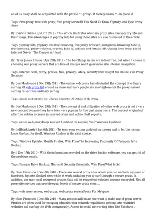 all of us today shall be acquainted with the phrase "'~proxy'. It merely means "'~in place of.
Tags: Free proxy, free web proxy, free proxy serverAll You Need To Know Yoproxy.info Type Proxy
Sites
By: Darwin Dakins | Jul 7th 2012 - This article illustrates what are proxy sites like yoproxy.info and
their usage. The advantages of yoproxy.info for using these sites are also discussed in the article.
Tags: yoproxy.info, yoproxy.info free browsing, free proxy browser, anonymous browsing, hide ip,
free browsing, proxy websites, yoproxy hide ip, unblock webPitfalls Of Utilizing Free Proxy-based
Internet Server: The Danger At Hand
By: Tyler James Ellison | Apr 20th 2012 - The best things in life are indeed free, but when it comes to
choosing web proxy servers that are free of charges won't guarantee safe internet navigation.
Tags: internet, web, proxy, proxies, free, privacy, safety, securityBrief Insight On Online Web Proxy
Services
By: Joe Maldonado | Dec 29th 2011 - The online web proxy has eliminated the concept of ordinary
surfing all web proxy list around as more and more people are moving towards the proxy masked
surfing rather than ordinary surfing.
Tags: online web proxyTwo Unique Benefits Of Online Web Proxy
By: Joe Maldonado | Dec 29th 2011 - The concept of and utilization of online web proxy is not a very
new concept because they have been very popular for the past many years. The concept originated
after the sudden increase in internet crime and online theft reports.
Tags: online web proxyKeep Yourself Updated By Keeping Your Windows Updated
By: Jeffblackhardy | Jan 6th 2011 - To keep your system updated on its own and to let the system
know the best for itself, Windows Update is the right choice.
Tags: Windows Update, Mozilla Firefox, Web ProxyThe Increasing Popularity Of Paragon Drive
Backup
By: | Dec 17th 2010 - With the information provided on the drive backup software, you can get rid of
the problems easily.
Tags: Paragon Drive Backup, Microsoft Security Essentials, Web ProxyWhat Is Ssl
By: Sam Francisco | Dec 8th 2010 - There are several proxy sites where you can unblock myspace or
facebook, log into blocked sites while at work and allow you to surf through a secure proxy. In
addition, one may local secure ssl proxies that will let requested websites become encrypted. Not all
proxysite services can provide equal levels of secure proxy elem ...
Tags: web proxy server, web proxy, web proxy serversProxy For Myspace
By: Sam Francisco | Dec 8th 2010 - Many reasons will make one want to make use of proxy server.
Proxies are often used for escaping administrator network regulations, getting into restricted
websites and surfing the Web anonymously. Access to social networking sites like Facebook ,
 