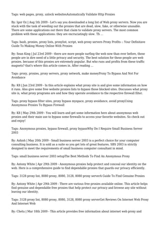 Tags: web pages, proxy, unlock websitesAutomatically Validate Http Proxies
By: Igor Oz | Aug 5th 2009 - Let's say you downloaded a long list of Web proxy servers. Now you are
stuck with the task of weeding out the proxies that are dead, slow, fake, or otherwise unusable.
There are some applications out there that claim to validate proxy servers. The most common
problem with these applications: they are excruciatingly slow. Th ...
Tags: bash, proxies, proxy lists, proxylist, script, web proxy servers Proxy Profits :: Your Definitave
Guide To Making Money Online With Proxies
By: Sean King | Jul 23rd 2009 - there are more people surfing the web now than ever before, these
people are in dire need of a little privacy and security. The best solution for these people are web
proxies. becuase of this proxies are extremely popular. But who runs and profits from these traffic
magnets? that's where this article comes in. After reading ...
Tags: proxy, proxies, proxy servers, proxy network, make moneyProxy To Bypass And Not For
Avoidance
By: K8 | Jun 23rd 2009 - In this article explains what proxy site is and give some information on how
it runs. Also give some free website proxies lists to bypass those blocked sites. Discusses what proxy
site is, what proxy programs are and how they operate avoidance to the respective firewall filter.
Tags: proxy bypass filter sites, proxy bypass myspace, proxy avoidance, avoid proxyUsing
Anonymous Proxies To Bypass Firewall
By: K8 | May 29th 2009 - You will learn and get some information here about anonymous web
proxies and their main use to bypass some firewalls to access your favorite websites. So check out
and enjoy!
Tags: Anonymous proxies, bypass firewall, proxy bypassWhy Do I Require Small Business Server
2003
By: Ashish | May 20th 2009 - Small business server 2003 is a perfect choice for your computer
consulting business. It is sold as a suite so you get lots of great features. SBS 2003 is strictly
designed to meet the requirements of small business computer consultant in mind.
Tags: small business server 2003 setupThe Best Methods To Find An Anonymous Proxy
By: Antony White | Apr 29th 2009 - Anonymous proxies help protect and conceal our identity on the
web. Here is a comprehensive guide to find dependable proxies that guards our privacy efficiently.
Tags: 3128 proxy list, 8080 proxy, 8080, 3128, 8080 proxy serverA Guide To Find Genuine Proxies
By: Antony White | Apr 29th 2009 - There are various free proxies available online. This article helps
find genuine and dependable free proxies that help protect our privacy and browse any site without
leaving our identity.
Tags: 3128 proxy list, 8080 proxy, 8080, 3128, 8080 proxy serverGet Reviews On Internet Web Proxy
And Internet Web
By: Chetu | Mar 18th 2009 - This article provides free information about internet web proxy and
 