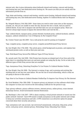 internet web. Also it gives information about bellsouth shared web hosting, comcast web hosting,
web hosting bay area, best dedicated server hosting etc. We assure you that you are satisfy with the
information provide from us.
Tags: helm web hosting, comcast web hosting, ventrilo server hosting, bellsouth shared web hosting,
web hosting bay area, best dedicated server hosting, hspHow To Unblock Blocks And Use Myspace
Proxy?
By: Netgeek Mamun | Feb 28th 2009 - Some times you need to enter some sites as like mysapce,
youtube, etc. But you are unable to enter the site, because the site is chunk. And you need to
unblock blocks. If your site is myspace site and that time you can use myspace proxy. There are
however always legal reasons to bypass the internet filters and visit the blo ...
Tags: unblock blocks, myspace proxy, proxies blocked, facebook proxy, unblock facebook, unblock
myspace, unblock websitesCan I Use A Webproxy As My Craigslist Proxy?
By: Creztor Tessel | Jan 4th 2009 - Can a web proxy be used for posting on Craigslist?
Tags: craigslist proxy, craigslist proxy server, craigslist proxieWeb-based Proxy Servers
By: Gen Wright | Nov 17th 2008 - This article gives a brief background on proxies, and explains how
web-based proxies work, as well as their pros and cons.
Tags: Web-Based Proxy ServersThe Different Types Of Proxy Servers
By: aaroah sunil | Nov 2nd 2008 - Web Proxies have become an integral part of our lives and at the
same time it is something that more are and more people are using day by day. So let us look at the
different types of Web Proxy servers that are available.
Tags: Anonymous Proxy, Distorting ProxyHow To Use Proxies To Unblock Member Profiles
By: Gen Wright | Sep 5th 2008 - The Internet is coming of age, and is growing and evolving like
anything that no one has ever seen before. We see the rise of social networking, which is what we
are going to discuss in this article.
Tags: How to Use Proxies to Unblock Member ProfilesTips To Improve Your Privacy On The Internet
By: Scott Berkeley | Mar 28th 2008 - To improve privacy on internet is to buy software which helps
the computer to erase your record on the web making it difficult for the person to spy.
Tags: privacy software, privacy software reviews, internet privacy, online privacy, erase internet
historyVpn Service. Avoid Governments Internet Restrictions
By: Blacklogic1 | Nov 11th 2007 - VPN is about creating a virtual private network or tunnel over the
public network "internet". Each VPN tunnel is totally anonymous on the public internet and it helps
to keep your activities anonymous and safe. A VPN connection is an attractive option for people
concerned about their security and privacy.
Tags: anonymous surf, vpn account, vpn servicesurf anonymously, web proxy, http proxy, proxy
server, web proxy server, internet privacy, Networking Terms: Educating Your Clients
 