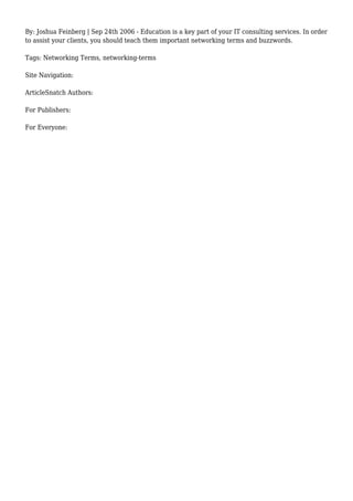 By: Joshua Feinberg | Sep 24th 2006 - Education is a key part of your IT consulting services. In order
to assist your clients, you should teach them important networking terms and buzzwords.
Tags: Networking Terms, networking-terms
Site Navigation:
ArticleSnatch Authors:
For Publishers:
For Everyone:
 