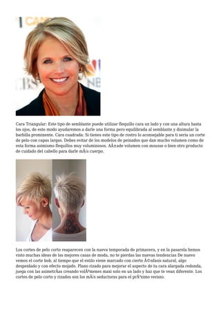 Cara Triangular: Este tipo de semblante puede utilizar flequillo cara un lado y con una altura hasta
los ojos, de este modo ayudaremos a darle una forma pero equilibrada al semblante y disimular la
barbilla prominente. Cara cuadrada: Si tienes este tipo de rostro lo aconsejable para ti seria un corte
de pelo con capas largas. Debes evitar de los modelos de peinados que dan mucho volumen como de
esta forma asimismo flequillos muy voluminosos. AÃ±ade volumen con mousse o bien otro producto
de cuidado del cabello para darle mÃ¡s cuerpo.
Los cortes de pelo corto reaparecen con la nueva temporada de primavera, y en la pasarela hemos
visto muchas ideas de las mejores casas de moda, no te pierdas las nuevas tendencias De nuevo
vemos el corte bob, al tiempo que el estilo viene marcado con cierto Ã©nfasis natural, algo
despeidado y con efecto mojado. Plano rizado para mejorar el aspecto de tu cara alargada redonda,
juega con las asimetrÃas creando volÃºmenes maxi solo en un lado y haz que te vean diferente. Los
cortes de pelo corto y rizados son los mÃ¡s seductoras para el prÃ³ximo verano.
 