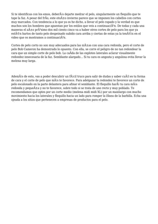Si te identificas con los emos, deberÃ¡s dejarte medrar el pelo, singularmente un flequillo que te
tape la faz. A pesar del frÃo, este otoÃ±o invierno parece que se imponen los cabellos con cortes
muy marcados. Con tendencia a lo que ya os he dicho, a llevar el pelo rapado y la verdad es que
muchos son los hombres que apuestan por los estilos que veis a continuaciÃ³n. De todas y cada una
maneras el aÃ±o prÃ³ximo dos mil ciento cinco va a haber otros cortes de pelo para los que ya
estÃ©n hartos de tanto pelo despeinado subido cara arriba y ciertas de estas ya la tenÃ©is en el
video que os mostramos a continuaciÃ³n.
Cortes de pelo corto no son muy adecuados para las niÃ±as con una cara redonda, pero el corte de
pelo Bob Cameron ha demostrado lo opuesto. Con ella, se corre el peligro de no tan redondear la
cara que un simple corte de pelo bob. La caÃda de las explotes laterales aclarar visualmente
redondez innecesaria de la faz. Semblante alargado... Si tu cara es angosta y angulosa evita llevar la
melena muy larga.
AdemÃ¡s de esto, vas a poder descubrir un fÃ¡cil truco para salir de dudas y saber cuÃ¡l es tu forma
de cara y el corte de pelo que mÃ¡s te favorece. Para adelgazar la redondez te favorece un corte de
pelo escalonado en la parte delantera para afinar el semblante. El flequillo harÃ¡ tu cara mÃ¡s
redonda y pequeÃ±a y no te favorece, sobre todo si se trata de uno recto y muy poblado. Te
recomendamos que optes por un corte medio (melena midi midi XL) por un maxilargo con mucho
movimiento hacia los laterales y flequillo hacia un lado para romper la lÃnea de la barbilla. Echa una
ojeada a los sitios que pertenecen a empresas de productos para el pelo.
 