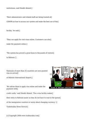 institutions, said Shaikh Ahmed.
'Their administrator and related staff are being trained at
GDNPR on how to access our system and make the best use of the
facility,' he said.
'They can apply for visit visas online. Customers can also
make the payment online.
'The system has proved a great boon to thousands of visitors
to Bahrain.'
Nationals of more than 35 countries are now granted
visa on arrival
at Bahrain International Airport.
'We advise them to apply visa online and make the
payment with
credit cards,' said Shaikh Ahmed. 'The e-visa facility makes
their entry to Bahrain easier as they do not have to wait in the queue
at the immigration counters or worry about changing currency.'-
TradeArabia News Service
[c] Copyright 2008 www.tradearabia.com
 