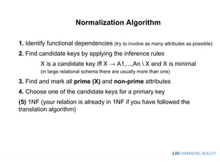 Normalization Algorithm
1. Identify functional dependencies (try to involve as many attributes as possible)
2. Find candidate keys by applying the inference rules
X is a candidate key iff X → A1,...,An  X and X is minimal
(in large relational schema there are usually more than one)
3. Find and mark all prime (X) and non-prime attributes
4. Choose one of the candidate keys for a primary key
(5) 1NF (your relation is already in 1NF if you have followed the
translation algorithm)
 