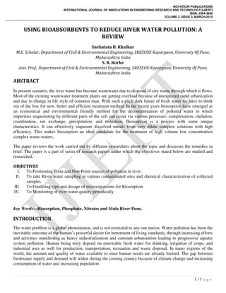 NOVATEUR PUBLICATIONS
INTERNATIONAL JOURNAL OF INNOVATIONS IN ENGINEERING RESEARCH AND TECHNOLOGY [IJIERT]
ISSN: 2394-3696
VOLUME 2, ISSUE 3, MARCH-2015
1 | P a g e
USING BIOABSORBENTS TO REDUCE RIVER WATER POLLUTION: A
REVIEW
Snehalata B. Khalkar
M.E. Scholar, Department of Civil & Environmental Engineering, SRESCOE Kopargaon, University Of Pune,
Maharashtra India
S. R. Korke
Asst. Prof., Department of Civil & Environmental Engineering, SRESCOE Kopargaon, University Of Pune,
Maharashtra India
ABSTRACT
In present scenario, the river water has become wastewater due to disposal of city waste through which it flows.
Most of the existing wastewater treatment plants are getting overload because of unexpected rapid urbanization
and due to change in life style of common man. With such a pitch dark future of fresh water we have to think
out of the box for new, better and efficient treatment method. In the recent years biosorption have emerged as
an economical and environmental friendly method for the decontamination of polluted water in which
impurities sequestering by different parts of the cell can occur via various processes: complexation, chelation,
coordination, ion exchange, precipitation, and reduction. Biosorption is a process with some unique
characteristics. It can effectively sequester dissolved metals from very dilute complex solutions with high
efficiency. This makes biosorption an ideal candidate for the treatment of high volume low concentration
complex waste-waters..
The paper reviews the work carried out by different researchers about the topic and discusses the remedies in
brief. The paper is a part of series of research papers under which the objectives stated below are studied and
researched.
OBJECTIVES
I. To Positioning Point and Non-Point sources of pollution in river.
II. To take River water sampling at various contaminated sites and chemical characterization of collected
samples
III. To Finalizing type and dosage of microorganisms for Biosorption
IV. To Monitoring of river water quality periodically
Key Words—Biosorption, Phosphate, Nitrates and Mula River Pune.
INTRODUCTION
The water problem is a global phenomenon, and is not restricted to any one nation. Water pollution has been the
inevitable outcome of the human’s powerful desire for betterment of living standards, through increasing efforts
and activities manifesting as heavy industrialization and constant urbanization leading to progressive aquatic
system pollution. Human being truly depend on renewable fresh water for drinking, irrigation of crops, and
industrial uses as well for production, transportation, recreation and waste disposal. In many regions of the
world, the amount and quality of water available to meet human needs are already limited. The gap between
freshwater supply and demand will widen during the coming century because of climate change and increasing
consumption of water and increasing population.
 