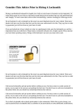 Consider This Advice Prior to Hiring A Locksmith
Paying a professional locksmith to handle your locks at your home or business can be expensive. At
some future point in your life you will find yourself having lock troubles that you will need fixed fast
and cheaply. To learn some basic advice about locksmithing, continue reading the following article.
Do not hesitate to call a locksmith in the event you need duplicate keys for your vehicle. Most auto
dealers will give you the idea that they are the only ones authorized to do this. They say this in order
to guarantee you will hire them in your time of need.
If you are locked out of your vehicle at a bar or a gentleman's club, give the locksmith you call the
impression that you work there. Many times a locksmith will give you a higher quote if they assume
you have been spending money. Being a little dishonest can save you some extra cash.
Do not hesitate to call a locksmith in the event you need duplicate keys for your vehicle. Most auto
dealers will give you the idea that they are the only ones authorized to do this. They say this in order
to guarantee you will hire them in your time of need.
Call several locksmiths and get quotes before settling on one. Services come in a wide variety of
prices, so you want to be sure you are getting the best one. You don't have to call every locksmith in
the phone book, but you should try contacting between four and six.
Call several locksmiths and get quotes before settling on one. Services come in a wide variety of
prices, so you want to be sure you are getting the best one. You don't have to call every locksmith in
the phone book, but you should try contacting between four and six.
Try to find a locksmith who actively participates in the community. While this is just a bonus, you
can be assured that a locksmith that is a member of an association or earns additional certifications
 