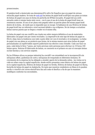 promocionales.
El palabra kraft a desterrado una denominaciÃ³n mÃ¡s De EspaÃ±a que era papel de estraza
estracilla papel madera. Se trata de web util las bolsas de papel kraft ecolÃ³gico asa plana se tratan
de bolsas de papel con asas en forma de porterÃa de fÃºtbol escuadra. El papel del asa estÃ¡
envuelto sobre si mismo hasta siete veces , con lo que el asa de la bolsa de papel kraft tiene un
resistencia enorme. El asa al ser plana esta pegada sobre un parche plano del mismo papel kraft
dentro de la bolsa , de modo que es imposible que se escape. Si hablamos de una fÃ¡brica de bolsas
de papel kraft hay un referente a nivel nacional debido a sus orÃgenes. No da tiempo a actualizar
bolsas nuevas puesto que se llegan a vender en el mismo dÃa.
La bolsa de papel con asa cordÃ³n asa rizada nos sobre manera definitiva al uso de materiales
fabricados con papel cien por ciento reciclados. La impresiÃ³n de este tipo de bolsas de papel es
fÃ¡cil y deja clara la tendencia cara todo cuanto debe ver con el reciclado y el ecologismo. La bolsa
de papel con asa plana es un producto que forma, de la misma manera que otras bolsas de papel
personalizadas un esplÃ©ndido soporte publicitario tan efectivo como rentable. Cada uno hace un
paso, cada bolsa le lleva 7 pasos, por tanto precisan siete personas para efectuar en 10 horas 100
bolsas aprox. Noticias El fabricante de bolsas, se convierte en el primero en unir el concepto bolsas
on-line baratas y con servicio urgente.
En los Ãºltimos aÃ±os su parque industrial ha crecidÃ³ con rotundidad con la incorporaciÃ³n de
mÃ¡quinas offset, guillotinas de corte y mÃ¡quinas de troquelado en diferentes formatos. El
crecimiento de la empresa les ha obligado a atender aparte de la demanda online , las visitas en la
calle en urbes como la capital espaÃ±ola, donde estÃ¡n presentes como fabrica de bolsas de papel
en la capital espaÃ±ola, fÃ¡brica de bolsas de papel en Sevilla, fÃ¡brica de bolsas de papel en Barna,
factorÃa de bolsas de papel en AndalucÃa. En tanto que nuestros vendedores en lÃnea te lo pueden
envÃa r a travÃ©s de correo electrÃ³nico fax asÃ como el diseÃ±o a fin de que lo examines
modifiques conforme tus necesidades.
 