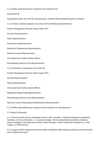 5.2.4.3With noted deficiencies entered on the checklist (see
Attachment D).
Scheduled Facility Tour (FT) for fire protection, and life safety potential hazards as follows:
5.2.5.1Every 3 months inpatient care areas by the following representatives:
Facility Management Director Team Leader (FT)
Security Representative
Safety Representative
Maintenance Representative
Biomedical Engineering Representative
Infection Control Representative.
Area Supervisor/ Safety Liaison Officer
Housekeeping Services Unit Representative
5.2.5.2Annually in non-patient care areas by:
Facility Management Director Team Leader (FT)
Security Representative
Safety Representative
Area Supervisor/ Safety Liaison Officer
Biomedical Engineering Representative
Housekeeping Services Unit Representative
Infection Control RepresentativeMaintenance Representative
5.2.5.3With noted deficiencies entered on the Checklist (see Attachment F).
5.3 Control of Hazards:
5.3.1 Hazards which pose an immediate threat to life or health, or threaten damage to equipment,
buildings, or the environment, i.e., imminent danger, will be immediately reported by whatever
means available to the Department Head, Safety Manager, Safety Committee Chairperson, a TAG
Leader, or TQM Director
5.3.2 Support will be requested from the Safety Committee when hazards cannot be corrected at the
unit or department level.
 