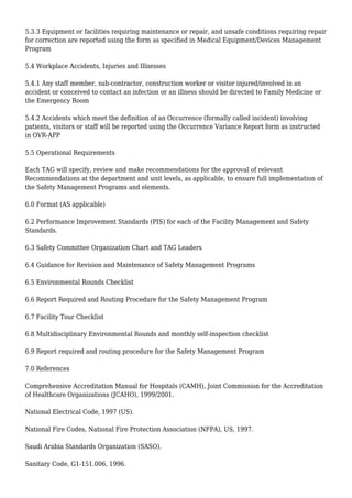 5.3.3 Equipment or facilities requiring maintenance or repair, and unsafe conditions requiring repair
for correction are reported using the form as specified in Medical Equipment/Devices Management
Program
5.4 Workplace Accidents, Injuries and Illnesses
5.4.1 Any staff member, sub-contractor, construction worker or visitor injured/involved in an
accident or conceived to contact an infection or an illness should be directed to Family Medicine or
the Emergency Room
5.4.2 Accidents which meet the definition of an Occurrence (formally called incident) involving
patients, visitors or staff will be reported using the Occurrence Variance Report form as instructed
in OVR-APP
5.5 Operational Requirements
Each TAG will specify, review and make recommendations for the approval of relevant
Recommendations at the department and unit levels, as applicable, to ensure full implementation of
the Safety Management Programs and elements.
6.0 Format (AS applicable)
6.2 Performance Improvement Standards (PIS) for each of the Facility Management and Safety
Standards.
6.3 Safety Committee Organization Chart and TAG Leaders
6.4 Guidance for Revision and Maintenance of Safety Management Programs
6.5 Environmental Rounds Checklist
6.6 Report Required and Routing Procedure for the Safety Management Program
6.7 Facility Tour Checklist
6.8 Multidisciplinary Environmental Rounds and monthly self-inspection checklist
6.9 Report required and routing procedure for the Safety Management Program
7.0 References
Comprehensive Accreditation Manual for Hospitals (CAMH), Joint Commission for the Accreditation
of Healthcare Organizations (JCAHO), 1999/2001.
National Electrical Code, 1997 (US).
National Fire Codes, National Fire Protection Association (NFPA), US, 1997.
Saudi Arabia Standards Organization (SASO).
Sanitary Code, G1-151.006, 1996.
 