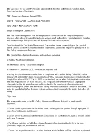 The Guidelines for the Construction and Equipment of Hospitals and Medical Facilities, 1996,
American Institute of Architects.
APP - Occurrence Variance Report (OVR).
PART 1 - FIRE SAFETY MANAGEMENT PROGRAM
FIRE SAFETY MANAGEMENT PLAN
Scope and Program Coordination
The Fire Safety Management Plan defines processes through which the Hospital/Dispensary
provides a fire-safe environment for patients, visitors, staff, and protects Hospital property from fire
and smoke damage. This plan covers all Hospital facilities and occupancies.
Coordination of the Fire Safety Management Program is a shared responsibility of the Hospital
Safety Officer, and the General Maintenance Department. All Hospital employees participate in the
Fire Safety Management Program.
The Hospital has established programs and practices, including
a Building Maintenance Program
an Interim Life Safety Management Program
a Statement of Conditions (SOC) coordination program, and
a facility fire plan to maintain the facilities in compliance with the Life Safety Code (LSC) and to
comply with National Fire Protection Association (NFPA) standards. In compliance with JCAHO, the
Hospital has adopted LSC NFPA 101 2000 as its standard, except when Building Code or other state
and local requirements are more stringent. The Hospital Safety Officer evaluates all proposed
changes to facility life safety features and is involved in the planning of all construction and
renovation projects. (Note: The Interim Life Safety Program is outlined in a separate document.) The
state fire marshal or his/her designee reviews and inspects all changes to the facility that affect life
safety.
Objectives
The processes included in the Fire Safety Management Plan are designed to meet specific
objectives.
o Ensure proper operation of fire detection, alarm, and suppression systems through a program of
inspection, testing, and maintenance
o Ensure proper maintenance of other built and installed life safety features, such as fire and smoke
walls, and fire doors.
o Provide and maintain portable fire extinguishers according to established criteria for type,
placement, inspection, maintenance, and use.
o Ensure that acquisitions such as curtains, furniture, waste baskets, bedding, and other equipment
 