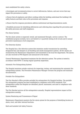 meet established fire safety criteria.
o Investigate and recommend actions to correct deficiencies, failures, and user errors that may
impact fire prevention or safety.
o Ensure that all employees and others working within the building understand the building's life
safety features and their roles in fire prevention and response.
o Ensure that fire response procedures address institutional and departmental/area needs.
o Establish processes for identifying deficiencies and collecting data regarding fire prevention and
life safety processes and staff compliance.
Fire Alarm Systems
The fire alarm system is inspected, tested, and maintained through a service contract. The
established program includes, but is not limited to 1) quarterly testing of all circuits and 2) annual
preventive maintenance of all components.
Fire Detection System
The Hospital has a fire detection system that minimizes smoke transmission by controlling
designated fans and dampers in air-handling and smoke-management systems. All fire alarms are
monitored by the Maintenance Department and transmitted to the local fire department. The alarms
are also received in PPD dispatch and announced to the facility.
General Maintenance Department maintains the fire detection system. The system is tested in
accordance with NFPA 72 during regular quarterly inspections.
Automatic Fire Extinguishing Systems
The Hospital maintains outside contracts for inspecting, testing, and maintaining the automatic fire
extinguishing systems. The Preventive Maintenance Manager oversees the program and maintains
documentation.
Portable Fire Extinguishers
The Fire Marshal's Office provides portable fire extinguishers for Hospital facilities. The portable
fire extinguisher program has been established in compliance with NFPA standards. Fire
extinguishers within the Hospital are identified, placed, maintained, and used in compliance with
these standards.
The Fire Marshal services all fire extinguishers annually. Hospital representatives inspect all fire
extinguishers monthly.
System Monitoring and Transmission of Signal
Maintenance Department monitors the fire alarm system for the purposes of identifying location of
alarm, reset, and other internal functions.
Built and Installed Life Safety Features
 
