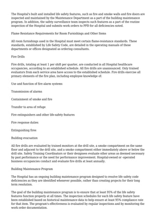 The Hospital's built and installed life safety features, such as fire and smoke walls and fire doors are
inspected and maintained by the Maintenance Department as a part of the building maintenance
program. In addition, the safety surveillance team inspects such features as a part of the routine
inspection of the Hospital and submits work orders to PPD for all deficiencies noted.
Flame Resistance Requirements for Room Furnishings and Other Items
All room furnishings used in the Hospital must meet certain flame-resistance standards. These
standards, established by Life Safety Code, are detailed in the operating manuals of these
departments or offices designated as ordering consultants.
Fire Drills
Fire drills, totaling at least 1 per shift per quarter, are conducted in all Hospital healthcare
occupancies, according to an established schedule. All fire drills are unannounced. Only trained
evaluators from each service area have access to the established schedule. Fire drills exercise all
primary elements of the fire plan, including employee knowledge of:
Use and function of fire alarm systems
Transmission of alarms
Containment of smoke and fire
Transfer to area of refuge
Fire extinguishers and other life-safety features
Fire response duties
Extinguishing fires
Building evacuation
All fire drills are evaluated by trained monitors at the drill site, a smoke compartment on the same
floor and adjacent to the drill site, and a smoke compartment either immediately above or below the
drill site. Safety Training Coordinators or their designees evaluate other areas as deemed necessary
by past performance or the need for performance improvement. Hospital-owned or -operated
business occupancies conduct and evaluate fire drills at least annually.
Building Maintenance Program
The Hospital has an ongoing building maintenance program designed to resolve life safety code
deficiencies as they are identified whenever possible, rather than creating projects for their long
term resolution.
The goal of the building maintenance program is to ensure that at least 95% of the life safety
features function properly at all times. The inspection schedules for each life safety feature have
been established based on historical maintenance data to help ensure at least 95% compliance rate
for that item. The program's effectiveness is evaluated by regular inspections and by monitoring the
work order documentation.
 
