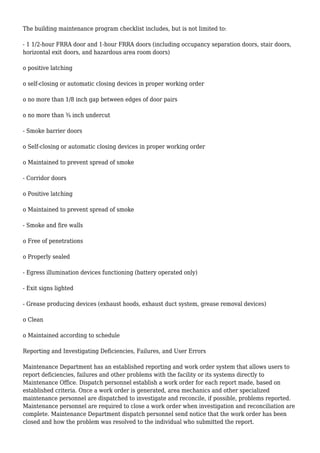 The building maintenance program checklist includes, but is not limited to:
- 1 1/2-hour FRRA door and 1-hour FRRA doors (including occupancy separation doors, stair doors,
horizontal exit doors, and hazardous area room doors)
o positive latching
o self-closing or automatic closing devices in proper working order
o no more than 1/8 inch gap between edges of door pairs
o no more than ¾ inch undercut
- Smoke barrier doors
o Self-closing or automatic closing devices in proper working order
o Maintained to prevent spread of smoke
- Corridor doors
o Positive latching
o Maintained to prevent spread of smoke
- Smoke and fire walls
o Free of penetrations
o Properly sealed
- Egress illumination devices functioning (battery operated only)
- Exit signs lighted
- Grease producing devices (exhaust hoods, exhaust duct system, grease removal devices)
o Clean
o Maintained according to schedule
Reporting and Investigating Deficiencies, Failures, and User Errors
Maintenance Department has an established reporting and work order system that allows users to
report deficiencies, failures and other problems with the facility or its systems directly to
Maintenance Office. Dispatch personnel establish a work order for each report made, based on
established criteria. Once a work order is generated, area mechanics and other specialized
maintenance personnel are dispatched to investigate and reconcile, if possible, problems reported.
Maintenance personnel are required to close a work order when investigation and reconciliation are
complete. Maintenance Department dispatch personnel send notice that the work order has been
closed and how the problem was resolved to the individual who submitted the report.
 
