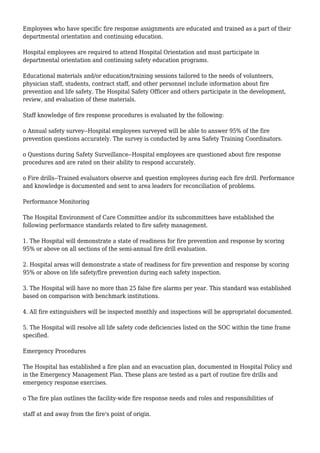 Employees who have specific fire response assignments are educated and trained as a part of their
departmental orientation and continuing education.
Hospital employees are required to attend Hospital Orientation and must participate in
departmental orientation and continuing safety education programs.
Educational materials and/or education/training sessions tailored to the needs of volunteers,
physician staff, students, contract staff, and other personnel include information about fire
prevention and life safety. The Hospital Safety Officer and others participate in the development,
review, and evaluation of these materials.
Staff knowledge of fire response procedures is evaluated by the following:
o Annual safety survey--Hospital employees surveyed will be able to answer 95% of the fire
prevention questions accurately. The survey is conducted by area Safety Training Coordinators.
o Questions during Safety Surveillance--Hospital employees are questioned about fire response
procedures and are rated on their ability to respond accurately.
o Fire drills--Trained evaluators observe and question employees during each fire drill. Performance
and knowledge is documented and sent to area leaders for reconciliation of problems.
Performance Monitoring
The Hospital Environment of Care Committee and/or its subcommittees have established the
following performance standards related to fire safety management.
1. The Hospital will demonstrate a state of readiness for fire prevention and response by scoring
95% or above on all sections of the semi-annual fire drill evaluation.
2. Hospital areas will demonstrate a state of readiness for fire prevention and response by scoring
95% or above on life safety/fire prevention during each safety inspection.
3. The Hospital will have no more than 25 false fire alarms per year. This standard was established
based on comparison with benchmark institutions.
4. All fire extinguishers will be inspected monthly and inspections will be appropriatel documented.
5. The Hospital will resolve all life safety code deficiencies listed on the SOC within the time frame
specified.
Emergency Procedures
The Hospital has established a fire plan and an evacuation plan, documented in Hospital Policy and
in the Emergency Management Plan. These plans are tested as a part of routine fire drills and
emergency response exercises.
o The fire plan outlines the facility-wide fire response needs and roles and responsibilities of
staff at and away from the fire's point of origin.
 