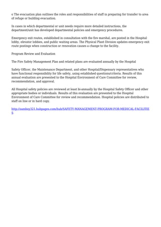o The evacuation plan outlines the roles and responsibilities of staff in preparing for transfer to area
of refuge or building evacuation.
In cases in which departmental or unit needs require more detailed instructions, the
department/unit has developed departmental policies and emergency procedures.
Emergency exit routes, established in consultation with the fire marshal, are posted in the Hospital
lobby, elevator lobbies, and public waiting areas. The Physical Plant Division updates emergency exit
route postings when construction or renovation causes a change to the facility.
Program Review and Evaluation
The Fire Safety Management Plan and related plans are evaluated annually by the Hospital
Safety Officer, the Maintenance Department, and other Hospital/Dispensary representatives who
have functional responsibility for life safety, using established questions/criteria. Results of this
annual evaluation are presented to the Hospital Environment of Care Committee for review,
recommendation, and approval.
All Hospital safety policies are reviewed at least bi-annually by the Hospital Safety Officer and other
appropriate bodies or individuals. Results of this evaluation are presented to the Hospital
Environment of Care Committee for review and recommendation. Hospital policies are distributed to
staff on line or in hard copy.
http://zamboy321.hubpages.com/hub/SAFETY-MANAGEMENT-PROGRAM-FOR-MEDICAL-FACILITIE
S
 