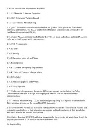 2.10. PIS Performance Improvement Standards
2.11. PPE Personal Protective Equipment
2.12. OVR Occurrence Variance Report
2.13. TAG Technical Advisory Group
2.14. Joint Commission of International Accreditation (JCIA) is the organization that surveys
operations and facilities. The JCIA is a subsidiary of the Joint Commission on Accreditation of
Healthcare Organizations (JCAHO).
2.15. Facility Management and Safety Standards (FMS) are listed and defined by the JCIA and are
endorsed in this Program and its supplements.
2.16. FMS Programs are:
2.16.1.Safety
2.16.2.Security
2.16.3.Hazardous Materials and Waste
2.16.4.Emergencies
2.16.4.1. External Emergency Preparedness
2.16.4.2. Internal Emergency Preparedness
2.16.5.Fire Safety
2.16.6.Medical Equipment and Devices
2.16.7.Utility Systems
2.17. Performance Improvement Standards (PIS) are recognized standards that the Safety
Committee has identified as a high priority program element that will be monitored for
implementation.
2.18. Technical Advisory Group (TAG) is a multidisciplinary group that replaces a subcommittee.
There are eight groups, one for each of the FMS Standards.
2.19. Environmental Rounds are HOSPITAL-wide rounds to ensure the safety of staff, patients and
visitors through the level of their education, awareness, and implementation of their knowledge,
which will be reflected on their performance.
2.20. Facility Tour is a HOSPITAL-wide tour inspecting for the potential life safety hazards and the
physical presentation of the services delivered to the end user.
3.0 Responsibility
 