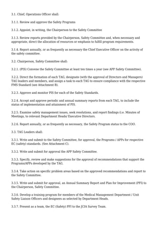 3.1. Chief, Operations Officer shall:
3.1.1. Review and approve the Safety Programs
3.1.2. Appoint, in writing, the Chairperson to the Safety Committee
3.1.3. Review reports provided by the Chairperson, Safety Committee and, when necessary and
appropriate, direct the allocation of resources or emphasis to fulfill program requirements.
3.1.4. Report annually, or as frequently as necessary the Chief Executive Officer on the activity of
the safety committee.
3.2. Chairperson, Safety Committee shall:
3.2.1. (PIS) Convene the Safety Committee at least ten times a year (see APP Safety Committee).
3.2.2. Direct the formation of each TAG, designate (with the approval of Directors and Managers)
TAG leaders and members, and assign a task to each TAG to ensure compliance with the respective
FMS Standard (see Attachment B).
3.2.3. Approve and monitor PIS for each of the Safety Standards.
3.2.4. Accept and approve periodic and annual summary reports from each TAG, to include the
status of implementation and attainment of PIS.
3.2.5. Examine safety management issues, seek resolutions, and report findings (i.e. Minutes of
Meetings, to relevant Department Heads/ Executive Directors.
3.2.6. Report annually, or as frequently as necessary, the Safety Program status to the COO.
3.3. TAG Leaders shall:
3.3.1. Write and submit to the Safety Committee, for approval, the Programs / APPs for respective
EC (safety) standards. (See Attachment C).
3.3.2. Write and submit for approval the APP Safety Committee.
3.3.3. Specify, review and make suggestions for the approval of recommendations that support the
Programs/APPs developed by the TAG.
3.3.4. Take action on specific problem areas based on the approved recommendations and report to
the Safety Committee.
3.3.5. Write and submit for approval, an Annual Summary Report and Plan for Improvement (PFI) to
the Chairperson, Safety Committee.
3.3.6. Develop a training program for members of the Medical Management Department / Unit
Safety Liaison Officers and designees as selected by Department Heads.
3.3.7. Present as a team, the EC (Safety) PFI to the JCIA Survey Team.
 