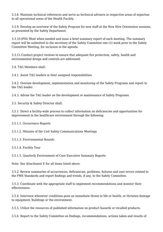 3.3.8. Maintain technical references and serve as technical advisors in respective areas of expertise
to all operational areas of the Health Facility.
3.3.9. Develop an overview of the Safety Program for new staff at the New Hire Orientation sessions,
as presented by the Safety Department.
3.3.10.(PIS) Meet when needed and issue a brief summary report of each meeting. The summary
report will be submitted to the secretary of the Safety Committee one (1) week prior to the Safety
Committee Meeting, for inclusion in the agenda.
3.3.11.Conduct project reviews to ensure that adequate fire protection, safety, health and
environmental design and controls are addressed.
3.4. TAG Members shall:
3.4.1. Assist TAG leaders in their assigned responsibilities.
3.4.2. Oversee development, implementation and monitoring of the Safety Programs and report to
the TAG leader.
3.4.3. Advise the TAG leader on the development or maintenance of Safety Programs.
3.5. Security & Safety Director shall:
3.5.1. Direct a facility-wide process to collect information on deficiencies and opportunities for
improvement in the healthcare environment through the following:
3.5.1.1. Occurrence Reports
3.5.1.2. Minutes of the Unit Safety Communications Meetings
3.5.1.3. Environmental Rounds
3.5.1.4. Facility Tour
3.5.1.5. Quarterly Environment of Care Executive Summary Reports
Note: See Attachment E for all items listed above.
3.5.2. Review summaries of occurrences, deficiencies, problems, failures and user errors related to
the FMS Standards and report findings and trends, if any, to the Safety Committee.
3.5.3. Coordinate with the appropriate staff to implement recommendations and monitor their
effectiveness.
3.5.4. Intervene whenever conditions pose an immediate threat to life or health, or threaten damage
to equipment, buildings or the environment.
3.5.5. Utilize the resources of published information on product hazards or recalled products.
3.5.6. Report to the Safety Committee on findings, recommendations, actions taken and results of
 