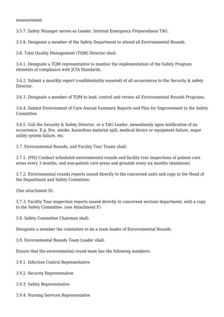 measurement.
3.5.7. Safety Manager serves as Leader, Internal Emergency Preparedness TAG.
3.5.8. Designate a member of the Safety Department to attend all Environmental Rounds.
3.6. Total Quality Management (TQM) Director shall:
3.6.1. Designate a TQM representative to monitor the implementation of the Safety Program
elements of compliance with JCIA Standards.
3.6.2. Submit a monthly report (confidentiality ensured) of all occurrences to the Security & safety
Director.
3.6.3. Designate a member of TQM to lead, control and review all Environmental Rounds Programs.
3.6.4. Submit Environment of Care Annual Summary Reports and Plan for Improvement to the Safety
Committee.
3.6.5. Call the Security & Safety Director, or a TAG Leader, immediately upon notification of an
occurrence. E.g. fire, smoke, hazardous material spill, medical device or equipment failure, major
utility system failure, etc.
3.7. Environmental Rounds, and Facility Tour Teams shall:
3.7.1. (PIS) Conduct scheduled environmental rounds and facility tour inspections of patient care
areas every 3 months, and non-patient care areas and grounds every six months (minimum).
3.7.2. Environmental rounds reports issued directly to the concerned units and copy to the Head of
the Department and Safety Committee.
(See attachment D).
3.7.3. Facility Tour inspection reports issued directly to concerned section/ department, with a copy
to the Safety Committee. (see Attachment F)
3.8. Safety Committee Chairman shall:
Designate a member the committee to be a team leader of Environmental Rounds.
3.9. Environmental Rounds Team Leader shall:
Ensure that the environmental round team has the following members:
3.9.1. Infection Control Representative
3.9.2. Security Representative
3.9.3. Safety Representative
3.9.4. Nursing Services Representative
 