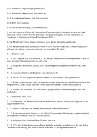 3.9.5. Biomedical Engineering Representative
3.9.6. Maintenance Department Representative
3.9.7. Housekeeping Services Unit Representative
3.9.8. TQM Representative
3.10. Individual Units Safety Liaison Officer shall:
3.10.1. Accompany staff from the Environmental Team during Environmental Rounds, and take
necessary actions to correct noted deficiencies on inspection reports. Submit a statement of
compliance to Environmental Round Team Leader (ERTL).
3.10.2. Monitor corrections of any deficiencies noted during Environmental Rounds.
3.10.3. Monitor contractual maintenance work or other activities' in his unit to ensure compliance
with safe operational procedures and report any remarks to the safety.
3.11. Directors shall:
3.11.1. (PIS) Require that, at a minimum, a Unit Safety Communication Meeting convene at least 10
times per year with members from the unit level.
3.11.2.Designate a department Safety Liaison Officer to present department concerns on Safety
issues.
3.11.3.Maintain detailed Safety Programs (see Attachment D).
3.11.4.Ensure that each department head/supervisor is evaluated on safety performance.
3.11.5.Review projects in their areas for new construction, renovation and remodeling to ensure that
fire protection, safety, health, infection control and environmental features are addressed.
3.11.6.Enforce FMS standards, CBAHI standards, job procedures, standard safe practices, and
safety rules.
3.12. Department Head shall:
3.12.1.Enforce the Unit Safety Communication Meeting and forward minutes after approval to the
Department Director.
3.12.2.Attend at least one Unit Safety Communication Meeting each month.
3.12.3.Review summaries of Minutes of Unit Safety Communication Meetings and report significant
finding to the department director on quarterly basis.
3.12.4.Designate Safety Liaison Officer (SL)) and alternate.
3.12.5. (PIS) Specify that Environment of Care Safety be a standing agenda item at the Unit Safety
Communication Meeting, and Minutes will be forwarded to the Department Director.
 