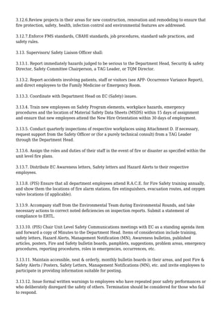 3.12.6.Review projects in their areas for new construction, renovation and remodeling to ensure that
fire protection, safety, health, infection control and environmental features are addressed.
3.12.7.Enforce FMS standards, CBAHI standards, job procedures, standard safe practices, and
safety rules.
3.13. Supervisors/ Safety Liaison Officer shall:
3.13.1. Report immediately hazards judged to be serious to the Department Head, Security & safety
Director, Safety Committee Chairperson, a TAG Leader, or TQM Director.
3.13.2. Report accidents involving patients, staff or visitors (see APP- Occurrence Variance Report),
and direct employees to the Family Medicine or Emergency Room.
3.13.3. Coordinate with Department Head on EC (Safety) issues.
3.13.4. Train new employees on Safety Program elements, workplace hazards, emergency
procedures and the location of Material Safety Data Sheets (MSDS) within 15 days of assignment
and ensure that new employees attend the New Hire Orientation within 30 days of employment.
3.13.5. Conduct quarterly inspections of respective workplaces using Attachment D. If necessary,
request support from the Safety Officer or (for a purely technical consult) from a TAG Leader
through the Department Head.
3.13.6. Assign the roles and duties of their staff in the event of fire or disaster as specified within the
unit level fire plans.
3.13.7. Distribute EC Awareness letters, Safety letters and Hazard Alerts to their respective
employees.
3.13.8. (PIS) Ensure that all department employees attend R.A.C.E. for Fire Safety training annually,
and show them the locations of fire alarm stations, fire extinguishers, evacuation routes, and oxygen
valve locations (if applicable).
3.13.9. Accompany staff from the Environmental Team during Environmental Rounds, and take
necessary actions to correct noted deficiencies on inspection reports. Submit a statement of
compliance to ERTL.
3.13.10. (PIS) Chair Unit Level Safety Communications meetings with EC as a standing agenda item
and forward a copy of Minutes to the Department Head. Items of consideration include training,
safety letters, Hazard Alerts, Management Notification (MN), Awareness bulletins, published
articles, posters, Fire and Safety bulletin boards, pamphlets, suggestions, problem areas, emergency
procedures, reporting procedures, roles in emergencies, occurrences, etc.
3.13.11. Maintain accessible, neat & orderly, monthly bulletin boards in their areas, and post Fire &
Safety Alerts / Posters, Safety Letters, Management Notifications (MN), etc. and invite employees to
participate in providing information suitable for posting.
3.13.12. Issue formal written warnings to employees who have repeated poor safety performances or
who deliberately disregard the safety of others. Termination should be considered for those who fail
to respond.
 