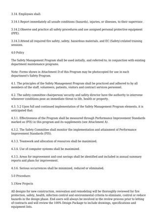 3.14. Employees shall:
3.14.1.Report immediately all unsafe conditions (hazards), injuries, or illnesses, to their supervisor.
3.14.2.Observe and practice all safety procedures and use assigned personal protective equipment
(PPE).
3.14.3.Attend all required fire safety, safety, hazardous materials, and EC (Safety)-related training
sessions.
4.0 Policy
The Safety Management Program shall be used initially, and referred to, in conjunction with existing
department maintenance programs.
Note: Forms shown in Attachment D of this Program may be photocopied for use in each
department's Safety Program.
4.1. The principles of the Safety Management Program shall be practiced and adhered to by all
members of the staff, volunteers, patients, visitors and contract services personnel.
4.2. The safety committee chairperson/ security and safety director have the authority to intervene
whenever conditions pose an immediate threat to life, health or property.
4.3. 5.2 Upon full and continued implementation of the Safety Management Program elements, it is
anticipated that:
4.3.1. Effectiveness of the Program shall be measured through Performance Improvement Standards
marked as (PIS) in this program and its supplements (see Attachment A).
4.3.2. The Safety Committee shall monitor the implementation and attainment of Performance
Improvement Standards (PIS).
4.3.3. Teamwork and allocation of resources shall be maximized.
4.3.4. Use of computer systems shall be maximized.
4.3.5. Areas for improvement and cost savings shall be identified and included in annual summary
reports and plans for improvement.
4.3.6. Serious occurrences shall be minimized, reduced or eliminated.
5.0 Procedure:
5.1New Projects
All designs for new construction, renovation and remodeling will be thoroughly reviewed for fire
protection, safety, health, infection control and environmental criteria to eliminate, control or reduce
hazards in the design phase. End users will always be involved in the review process prior to letting
of contracts and will review the 100% Design Package to include drawings, specifications and
equipment lists.
 
