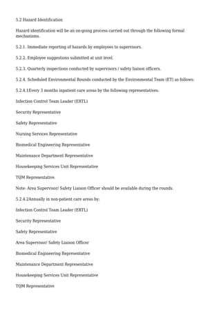 5.2 Hazard Identification
Hazard identification will be an on-going process carried out through the following formal
mechanisms.
5.2.1. Immediate reporting of hazards by employees to supervisors.
5.2.2. Employee suggestions submitted at unit level.
5.2.3. Quarterly inspections conducted by supervisors / safety liaison officers.
5.2.4. Scheduled Environmental Rounds conducted by the Environmental Team (ET) as follows:
5.2.4.1Every 3 months inpatient care areas by the following representatives:
Infection Control Team Leader (ERTL)
Security Representative
Safety Representative
Nursing Services Representative
Biomedical Engineering Representative
Maintenance Department Representative
Housekeeping Services Unit Representative
TQM Representative.
Note: Area Supervisor/ Safety Liaison Officer should be available during the rounds.
5.2.4.2Annually in non-patient care areas by:
Infection Control Team Leader (ERTL)
Security Representative
Safety Representative
Area Supervisor/ Safety Liaison Officer
Biomedical Engineering Representative
Maintenance Department Representative
Housekeeping Services Unit Representative
TQM Representative
 