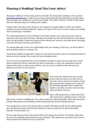 Planning A Wedding? Read This Great Advice!
Planning a wedding is both exciting and very stressful. The thing about weddings is that you have
http://www.affairnet.com to make sure you keep yourself informed and educated on any little thing
that can make your wedding be as smooth as possible. This article contains a wealth of information
that will make planning your wedding much simpler.
Choose ethnic catering to spice things up. The standard is usually steak or chicken, so consider
standing out with something different. Variety is the spice of life and it is sure to make your wedding
dinner something to remember!
The most important part of your wedding is your future spouse, so be sure that you are ready to
spend the rest of your life with them. Marriage will change your life, and the decision to wed should
never be taken lightly. Weigh everything you know about your loved one, and think about everything
involved with living with this person forever.
Try renting diamonds if you're on a tight budget with your wedding. In this way, you will be able to
wear gorgeous jewels at a nominal cost.
Think about wedding transportation. Make sure your guests will have ways to be transported back to
wherever they're staying. This is good for those drinking alcohol.
Your vows are very important for a very momentous occasion so make sure you take time to write
them to perfection. Keep in mind that the union of marriage is a long term commitment and will
require both parties to make some sacrifices. Use your vows to publicly declare the love and
dedication you feel for your beloved.
If the bride has sensitive skin she can find
ways to take the stress out of their lives so
they don't end up with facial irritation. Find a
skin treatment that contains one or more of
the following ingredients that smooth and
brighten your skin: sea salts, creamy scrubs,
oatmeal protein, and rose.
Place a full length mirror at that head of the
aisle and practice walking toward it. This will
help insure a trip-free wedding day. If you fear turning your ankle awkwardly, think about flat heels
instead. Reducing the risk of falling is better than going with the best-looking footwear.
Your assistant just needs to be someone who is capable of keeping up with all your photographic
gear and following along unobtrusively behind you. They can assist you in getting the family
together for group shots, too!
Do not make all your guests wait around while you're taking your pictures. The photos concerning
the rest of the wedding party should be done in advance. This means that your guests won't have to
wait as long at the reception for you to get there.
 