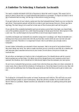 A Guideline To Selecting A Fantastic Locksmith
You need a reliable locksmith with lots of experience when the need is urgent. This means you're
going to need to learn who is a good locksmith that delivers on promises. To figure out what to do to
get a locksmith that can help, use the tips in this article to help you along.
If you get locked out of your vehicle, make sure that the locksmith doesn't block your car in when he
gets there. Unscrupulous people will do this in order to get more money from you. Never pay them
anything. The best thing to do would be to take note of their license plate and call the police.
If you call all of the available locksmiths and you are given a price that is too high, you should take
care of the problem yourself. Use a drill from the garage to break open the lock, then replace it with
a new one. You can find simple do-it-yourself kits at most home improvement stores.
Carefully investigate any locksmith you consider using prior to making a call. Many locksmiths are
nothing more than scam artists who will tell you that they need to drill out your current lock and
install a new lock. Therefore, it is important to know who to call before you actually need a
locksmith.
In most states, locksmiths are required to have insurance. Ask to see proof of any policies before
they start doing any work. You want to make sure that you are covered in case they do a shoddy job
and someone gains unauthorized access to your home. Do not allow a low price to make you
overlook this.
Do not allow an emergency to lead you into a locksmith scam. You should always ask for a quote
before getting any service done. It is likely you will be charged more once someone arrives and
assesses the situation, but it should not be ridiculously higher than the estimate you were given.
Do not trust a locksmith that gives you a quote that is far less than any others you have contacted. In
some cases, this is done with the intention of reeling you in. Once they begin to service you, they will
start to add on additional fees for things like paperwork and the fuel they used to get to where you
are.
Try looking for a locksmith that works on homes, businesses and vehicles. This will help you avoid
needed multiple people in case of emergency. Keep this person's number in your wallet and call
them if there is a problem. Repeat business can sometimes result in you getting some pretty good
discounts.
 