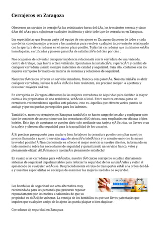 Cerrajeros en Zaragoza
Ofrecemos un servicio de cerrajerÃa las veinticuatro horas del dÃa, los trescientos sesenta y cinco
dÃas del aÃ±o para solucionar cualquier incidencia y abrir todo tipo de cerraduras en Zaragoza.
Los especialistas que forman parte del equipo de cerrajeros en Zaragoza disponen de todos y cada
uno de los conocimientos precisos y herramientas para resolver cualquier inconveniente relacionado
con la apertura de cerraduras en el menor plazo posible. Todas las cerraduras que instalamos estÃ¡n
homologadas, certificadas y poseen garantÃa de satisfacciÃ³n del cien por cien .
Nos ocupamos de solventar cualquier incidencia relacionada con la cerradura de una vivienda,
centro de trabajo, caja fuerte o bien vehÃculo. Ejecutamos la instalaciÃ³n, reparaciÃ³n y cambio de
cualquier cerradura usando siempre materiales de calidad y seguridad. Para ello, contamos con los
mejores cerrajeros formados en materia de sistemas y soluciones de seguridad.
Nuestros tÃ©cnicos ofrecen un servicio inmediato, franco y con garantÃa. Nuestra misiÃ³n es abrir
cualquier cerradura, incluso la mÃ¡s difÃcil o bien resistente, sin precisar romper la apertura y
ocasionar mayores daÃ±os.
En cerrajeros en Zaragoza ofrecemos la las mejores cerraduras de seguridad para facilitar la mayor
calma a los propietarios de una residencia, vehÃculo o local. Entre nuestra extensa gama de
cerraduras recomendamos aquellas anti-palanca, esto es, aquellas que ofrecen varios puntos de
anclaje y que no quedan perceptibles para los ladrones.
TambiÃ©n, nuestros cerrajeros en Zaragoza tambiÃ©n se hacen cargo de instalar y configurar otro
tipo de controles de acceso como son las cerraduras elÃ©ctricas, muy empleadas en oficinas o bien
hoteles. Este tipo de aperturas se pueden abrir solo mediante una tarjeta elÃ©ctrica, un llavero o un
brazalete y ofrecen alta seguridad para la tranquilidad de los usuarios.
Â¡Si precisas presupuesto para mudar o bien fortalecer tu cerradura puedes consultar nuestros
precios llamando a nuestro servicio aqui de atenciÃ³n telefÃ³nica y te atenderemos con la mayor
brevedad posible! Â¡Nuestro leimotiv es ofrecer el mejor servicio a nuestro clientes, informando en
todo momento sobre las necesidades de seguridad y garantizando un servicio franco, veloz y
plenamente eficaz! Â¡LlÃ¡manos y quedarÃ¡s plenamente satisfecho!
En cuanto a las cerraduras para vehÃculos, nuestro tÃ©cnicos cerrajeros estudian diariamente
sistemas de seguridad inquebrantables para reforzar la seguridad de los automÃ³viles y evitar el
apalancado de cualquier vehÃculo. Desgraciadamente el robo de transportes estÃ¡ a la orden del dÃ-
a y nuestros especialistas se encargan de examinar las mejores medidas de seguridad.
Los bombillos de seguridad son otra alternativa muy
recomendada para las personas que procuran reposar
reposadamente por las noches a sabiendas de que su
propiedad es difÃcil de vulnerar. La ventaja de los bombillos es que son llaves patentadas que
impiden que cualquier amigo de lo ajeno las pueda plagiar o bien duplicar.
Cerraduras de seguridad en Zaragoza
 